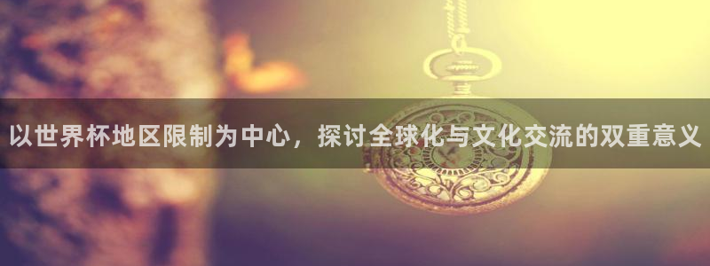 世界杯预选赛赛程表：以世界杯地区限制为中心，探讨全球化与文化交流的双重意义